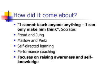 How did it come about? “ I cannot teach anyone anything – I can only make him think”.  Socrates Freud and Jung Maslow and Perlz Self-directed learning Performance coaching Focuses on raising awareness and self-knowledge 