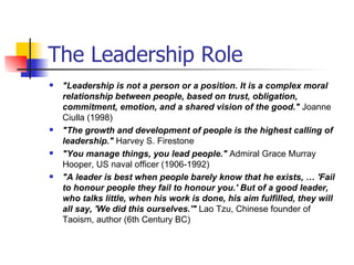The Leadership Role "Leadership is not a person or a position. It is a complex moral relationship between people, based on trust, obligation, commitment, emotion, and a shared vision of the good."  Joanne Ciulla (1998)  "The growth and development of people is the highest calling of leadership."  Harvey S. Firestone "You manage things, you lead people."  Admiral Grace Murray Hooper, US naval officer (1906-1992)   "A leader is best when people barely know that he exists, … 'Fail to honour people they fail to honour you.' But of a good leader, who talks little, when his work is done, his aim fulfilled, they will all say, 'We did this ourselves.'"  Lao Tzu, Chinese founder of Taoism, author (6th Century BC)   