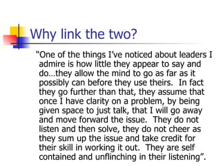 Why link the two? “ One of the things I’ve noticed about leaders I admire is how little they appear to say and do…they allow the mind to go as far as it possibly can before they use theirs.  In fact they go further than that, they assume that once I have clarity on a problem, by being given space to just talk, that I will go away and move forward the issue.  They do not listen and then solve, they do not cheer as they sum up the issue and take credit for their skill in working it out.  They are self contained and unflinching in their listening”. 