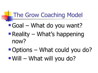 The Grow Coaching Model Goal – What do you want? Reality – What’s happening now? Options – What could you do? Will – What will you do? 