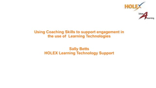 Using Coaching Skills to support engagement in
the use of Learning Technologies
Sally Betts
HOLEX Learning Technology Support
 