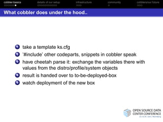 cobbler-basics         details of our setup   infrastructure   community   cobblers/our future



What cobbler does under the hood..




          1      take a template ks.cfg
          2      ’#include’ other codeparts, snippets in cobbler speak
          3      have cheetah parse it: exchange the variables there with
                 values from the distro/proﬁle/system objects
          4      result is handed over to to-be-deployed-box
          5      watch deployment of the new box
 