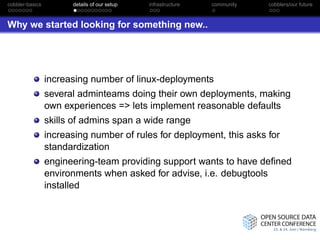 cobbler-basics         details of our setup   infrastructure   community   cobblers/our future



Why we started looking for something new..




                 increasing number of linux-deployments
                 several adminteams doing their own deployments, making
                 own experiences => lets implement reasonable defaults
                 skills of admins span a wide range
                 increasing number of rules for deployment, this asks for
                 standardization
                 engineering-team providing support wants to have deﬁned
                 environments when asked for advise, i.e. debugtools
                 installed
 