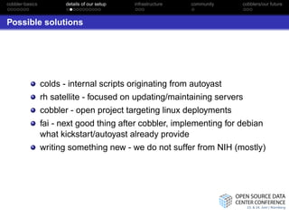cobbler-basics          details of our setup   infrastructure   community   cobblers/our future



Possible solutions




                 colds - internal scripts originating from autoyast
                 rh satellite - focused on updating/maintaining servers
                 cobbler - open project targeting linux deployments
                 fai - next good thing after cobbler, implementing for debian
                 what kickstart/autoyast already provide
                 writing something new - we do not suffer from NIH (mostly)
 