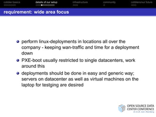 cobbler-basics         details of our setup   infrastructure   community   cobblers/our future



requirement: wide area focus




                 perform linux-deployments in locations all over the
                 company - keeping wan-trafﬁc and time for a deployment
                 down
                 PXE-boot usually restricted to single datacenters, work
                 around this
                 deployments should be done in easy and generic way;
                 servers on datacenter as well as virtual machines on the
                 laptop for testging are desired
 