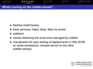 cobbler-basics          details of our setup   infrastructure   community   cobblers/our future



Whats running on the cobbler-slaves?




                 RedHat rhel5/Centos
                 basic services: httpd, dhcp, tftpd via xinetd
                 cobblerd
                 named delivering the local zone managed by cobbler
                 virtualization for easy testing of deployments in VMs (KVM
                 on some workplaces, vmware-server on the other
                 cobbler-slaves)
 