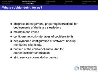 cobbler-basics          details of our setup   infrastructure   community   cobblers/our future



Whats cobbler doing for us?




                 dhcp/pxe management, preparing instructions for
                 deployments of rhel/suse sles/fedora
                 maintain dns-zones
                 conﬁgure network-interfaces of cobbler-clients
                 deployment & conﬁguration of software: backup,
                 monitoring clients etc.
                 hookup of the cobbler-client to ldap for
                 authentication/authorization
                 strip services down, do hardening
 