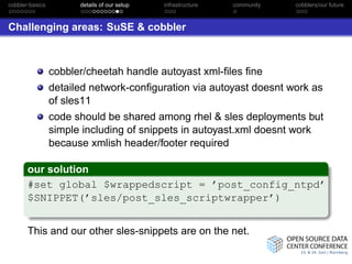 cobbler-basics         details of our setup   infrastructure   community   cobblers/our future



Challenging areas: SuSE & cobbler



                 cobbler/cheetah handle autoyast xml-ﬁles ﬁne
                 detailed network-conﬁguration via autoyast doesnt work as
                 of sles11
                 code should be shared among rhel & sles deployments but
                 simple including of snippets in autoyast.xml doesnt work
                 because xmlish header/footer required

       our solution
       #set global $wrappedscript = ’post_config_ntpd’
       $SNIPPET(’sles/post_sles_scriptwrapper’)


       This and our other sles-snippets are on the net.
 
