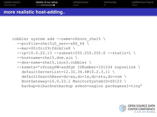 cobbler-basics   details of our setup   infrastructure   community   cobblers/our future



more realistic host-adding..




       cobbler system add --name=chhorn_rhel5 
         --profile=rhel5u5_serv-x86_64 
         --mac=00:0c:29:fd:b2:e8 
         --ip=10.0.22.13 --subnet=255.255.255.0 --static=1 
         --hostname=rhel5.dom.ain 
         --dns-name=rhel5.isos3.cobbler 
         --ksmeta=’cProxyPW=asdfgh IDNumber=ID1234 noprelink 
           defaultServerList=12.32.34.4#10.2.3.11 
           defaultSearchBase=dc=as,dc=lx,dc=stu,dc=com 
           BootGateway=10.0.22.1 MonitorSystemID=S0123 
           backup=hibacknetbackup avmon=nagios packagesel=tiny’
 