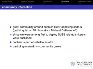 cobbler-basics          details of our setup   infrastructure   community   cobblers/our future



community interaction




                 great community around cobbler, RedHat paying coders
                 (got bit quiet on ML thou since Michael DeHaan left)
                 since we were among ﬁrst to deploy SLES related snippets
                 were published
                 cobbler is part of satellite as of 5.3
                 part of spacewalk => community grows
 