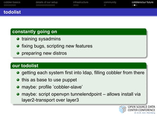 cobbler-basics         details of our setup   infrastructure   community   cobblers/our future



todolist



       constantly going on
                 training sysadmins
                 ﬁxing bugs, scripting new features
                 preparing new distros

       our todolist
           getting each system ﬁrst into ldap, ﬁlling cobbler from there
                 this as base to use puppet
                 maybe: proﬁle ’cobbler-slave’
                 maybe: script openvpn tunnelendpoint – allows install via
                 layer2-transport over layer3
 