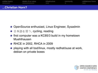 cobbler-basics          details of our setup    infrastructure   community   cobblers/our future



...Christian Horn?




                 OpenSource enthusiast, Linux Engineer, Sysadmin
                                     , cycling, reading
                 ﬁrst computer was a KC85/3 build in my hometown
                 Muehlhausen
                 RHCE in 2002, RHCA in 2009
                 playing with all bsd/linux, mostly redhat/suse at work,
                 debian on private boxes
 