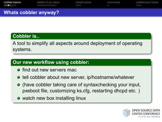 cobbler-basics         details of our setup   infrastructure   community   cobblers/our future



Whats cobbler anyway?



       Cobbler is..
       A tool to simplify all aspects around deployment of operating
       systems.

       Our new workﬂow using cobbler:
                 ﬁnd out new servers mac
                 tell cobbler about new server, ip/hostname/whatever
                 (have cobbler taking care of syntaxchecking your input,
                 pxeboot ﬁle, customizing ks.cfg, restarting dhcpd etc. )
                 watch new box installing linux
 
