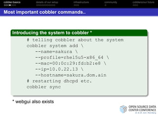 cobbler-basics    details of our setup   infrastructure   community   cobblers/our future



Most important cobbler commands..



       Introducing the system to cobbler *
             # telling cobbler about the system
             cobbler system add 
                 --name=sakura 
                 --profile=rhel5u5-x86_64 
                 --mac=00:0c:29:fd:b2:e8 
                 --ip=10.0.22.13 
                 --hostname=sakura.dom.ain
             # restarting dhcpd etc.
             cobbler sync


       * webgui also exists
 