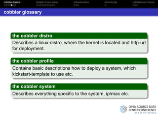 cobbler-basics    details of our setup   infrastructure   community   cobblers/our future



cobbler glossary




       the cobbler distro
       Describes a linux-distro, where the kernel is located and http-url
       for deployment.

       the cobbler proﬁle
       Contains basic descriptions how to deploy a system, which
       kickstart-template to use etc.

       the cobbler system
       Describes everything speciﬁc to the system, ip/mac etc.
 