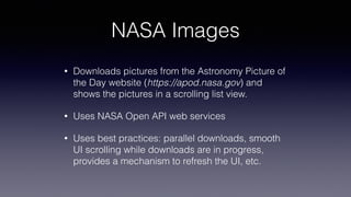 NASA Images
• Downloads pictures from the Astronomy Picture of
the Day website (https://apod.nasa.gov) and
shows the pictures in a scrolling list view.
• Uses NASA Open API web services
• Uses best practices: parallel downloads, smooth
UI scrolling while downloads are in progress,
provides a mechanism to refresh the UI, etc.
 