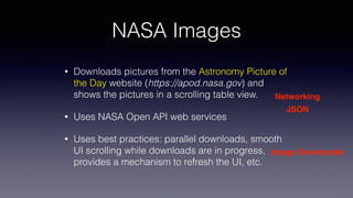NASA Images
• Downloads pictures from the Astronomy Picture of
the Day website (https://apod.nasa.gov) and
shows the pictures in a scrolling table view.
• Uses NASA Open API web services
• Uses best practices: parallel downloads, smooth
UI scrolling while downloads are in progress,
provides a mechanism to refresh the UI, etc.
Networking
JSON
Image Downloader
 