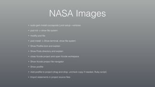 NASA Images
• sudo gem install cocoapods | pod setup --verbose
• pod init -> show ﬁle system
• modify pod ﬁle
• pod install -> Show terminal, show ﬁle system
• Show Podﬁle.lock and explain
• Show Pods directory and explain
• close Xcode project and open Xcode workspace
• Show Xcode project ﬁle navigator
• Show podﬁle
• Add podﬁle to project (drag and drop, uncheck copy if needed, Ruby script)
• Import statements in project source ﬁles
 