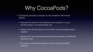 Why CocoaPods?
• Cocapods provides a solution to the problems mentioned
before:
• Fetches the code for the libraries and includes it in your
Xcode project in an automated way
• Keeps track of the version of the library and its updates when
needed
• Keeps track and resolves dependencies between the different
libraries used
• Provides a centralized repository with more that 30,000
libraries
 