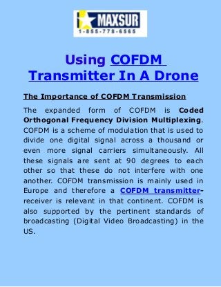 Using COFDM
Transmitter In A Drone
The Importance of COFDM Transmission
The expanded form of COFDM is Coded
Orthogonal Frequency Division Multiplexing.
COFDM is a scheme of modulation that is used to
divide one digital signal across a thousand or
even more signal carriers simultaneously. All
these signals are sent at 90 degrees to each
other so that these do not interfere with one
another. COFDM transmission is mainly used in
Europe and therefore a COFDM transmitter-
receiver is relevant in that continent. COFDM is
also supported by the pertinent standards of
broadcasting (Digital Video Broadcasting) in the
US.
 