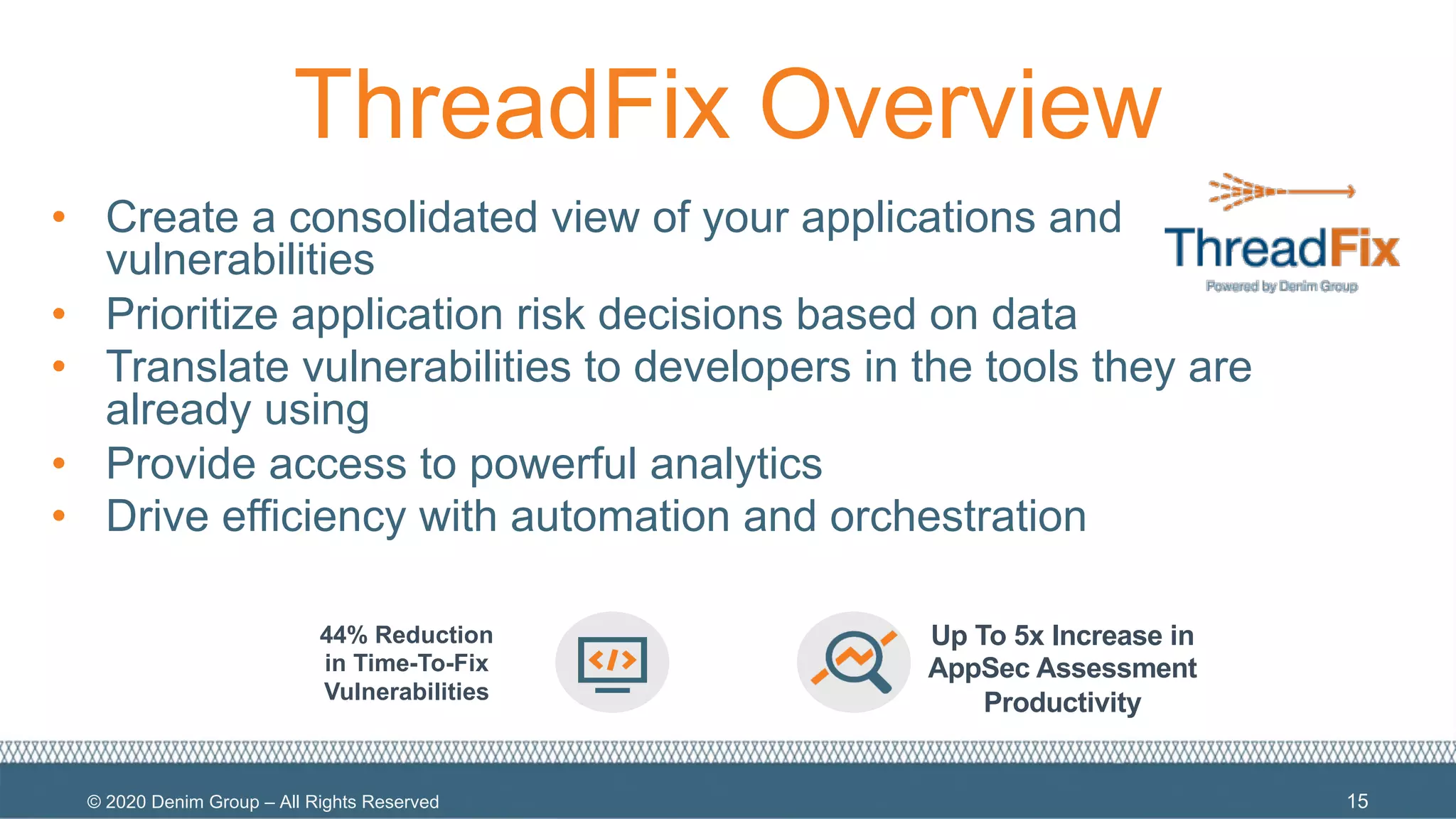 © 2020 Denim Group – All Rights Reserved
ThreadFix Overview
• Create a consolidated view of your applications and
vulnerabilities
• Prioritize application risk decisions based on data
• Translate vulnerabilities to developers in the tools they are
already using
• Provide access to powerful analytics
• Drive efficiency with automation and orchestration
15
44% Reduction
in Time-To-Fix
Vulnerabilities
Up To 5x Increase in
AppSec Assessment
Productivity
 