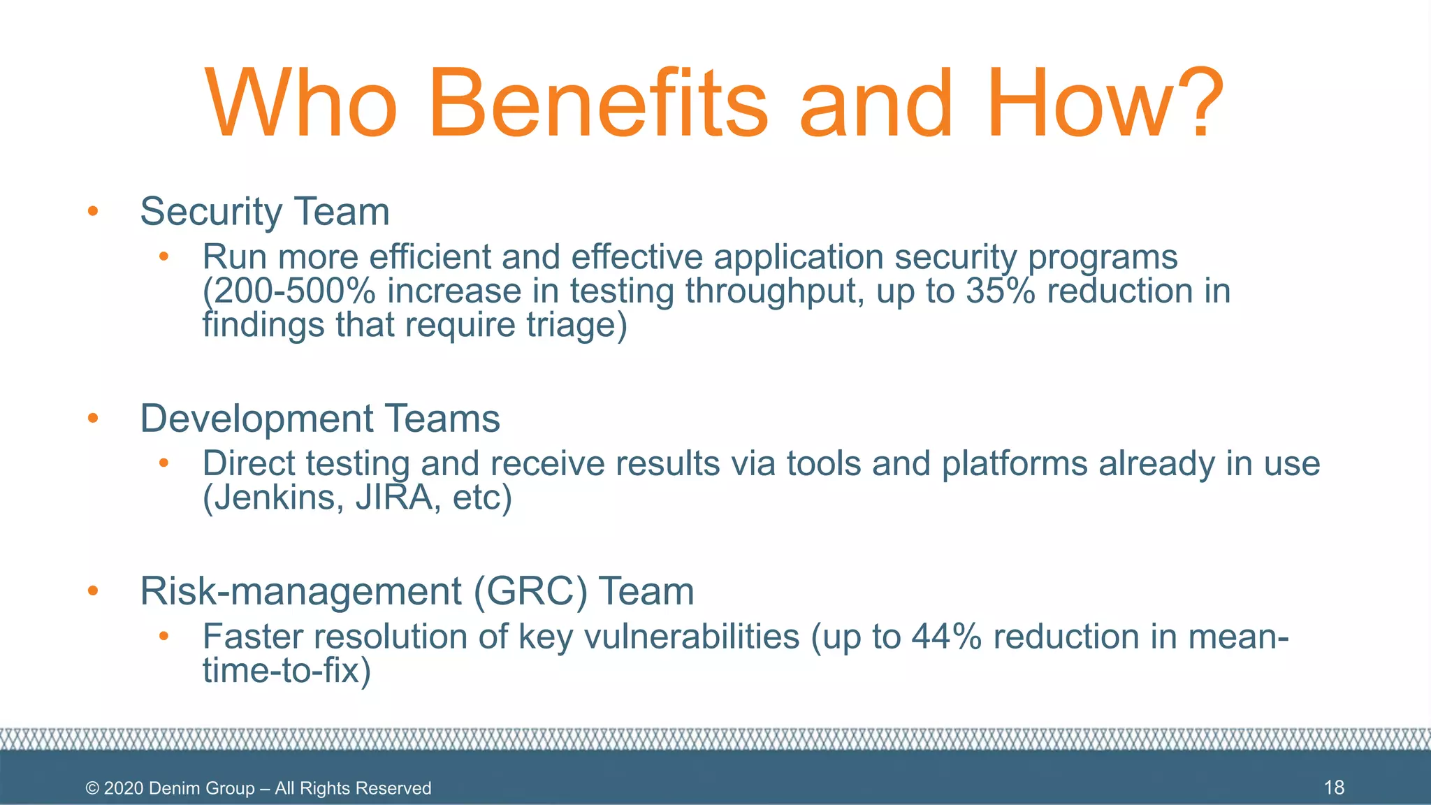 © 2020 Denim Group – All Rights Reserved
Who Benefits and How?
• Security Team
• Run more efficient and effective application security programs
(200-500% increase in testing throughput, up to 35% reduction in
findings that require triage)
• Development Teams
• Direct testing and receive results via tools and platforms already in use
(Jenkins, JIRA, etc)
• Risk-management (GRC) Team
• Faster resolution of key vulnerabilities (up to 44% reduction in mean-
time-to-fix)
18
 