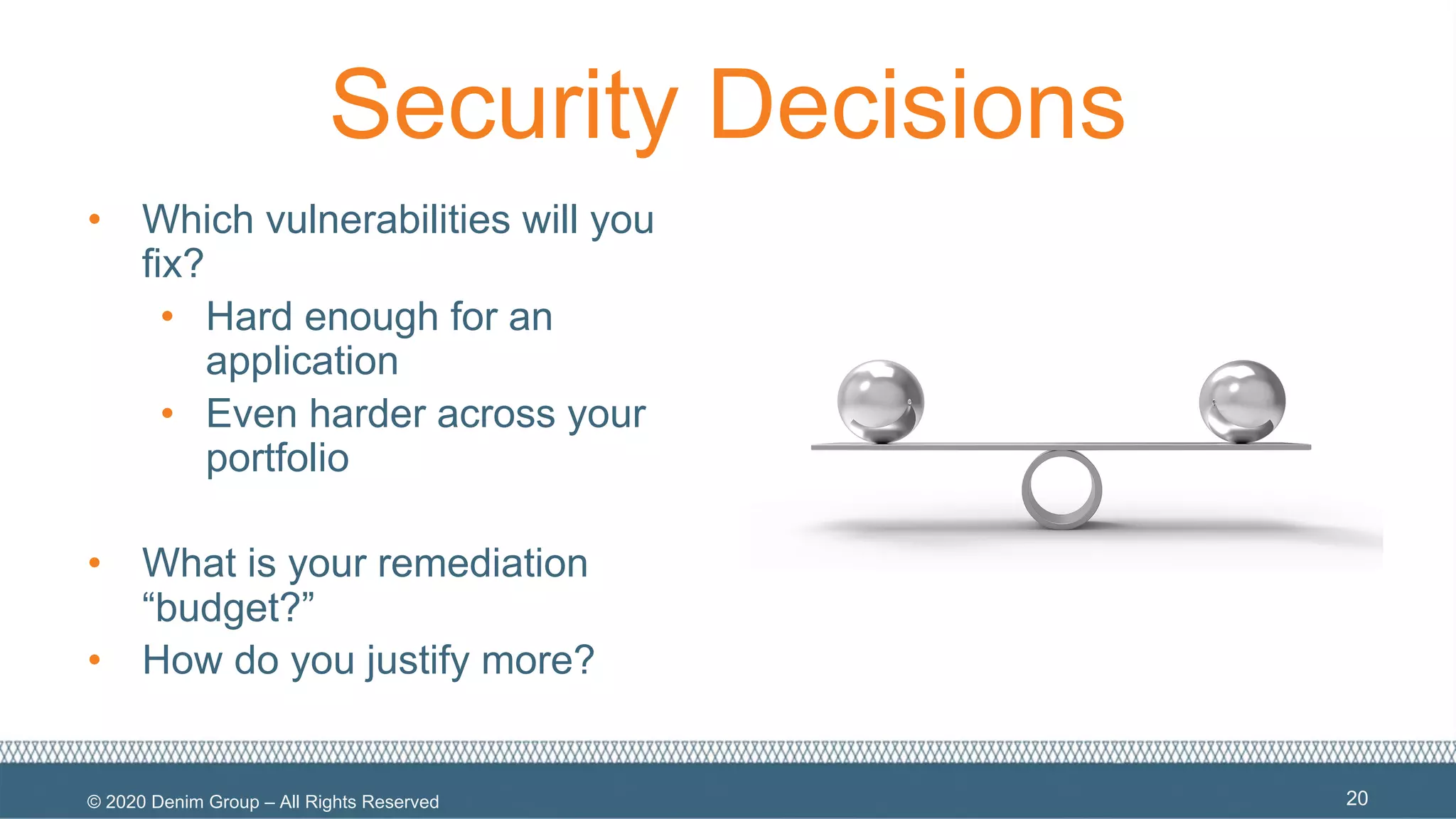 © 2020 Denim Group – All Rights Reserved
Security Decisions
• Which vulnerabilities will you
fix?
• Hard enough for an
application
• Even harder across your
portfolio
• What is your remediation
“budget?”
• How do you justify more?
20
 