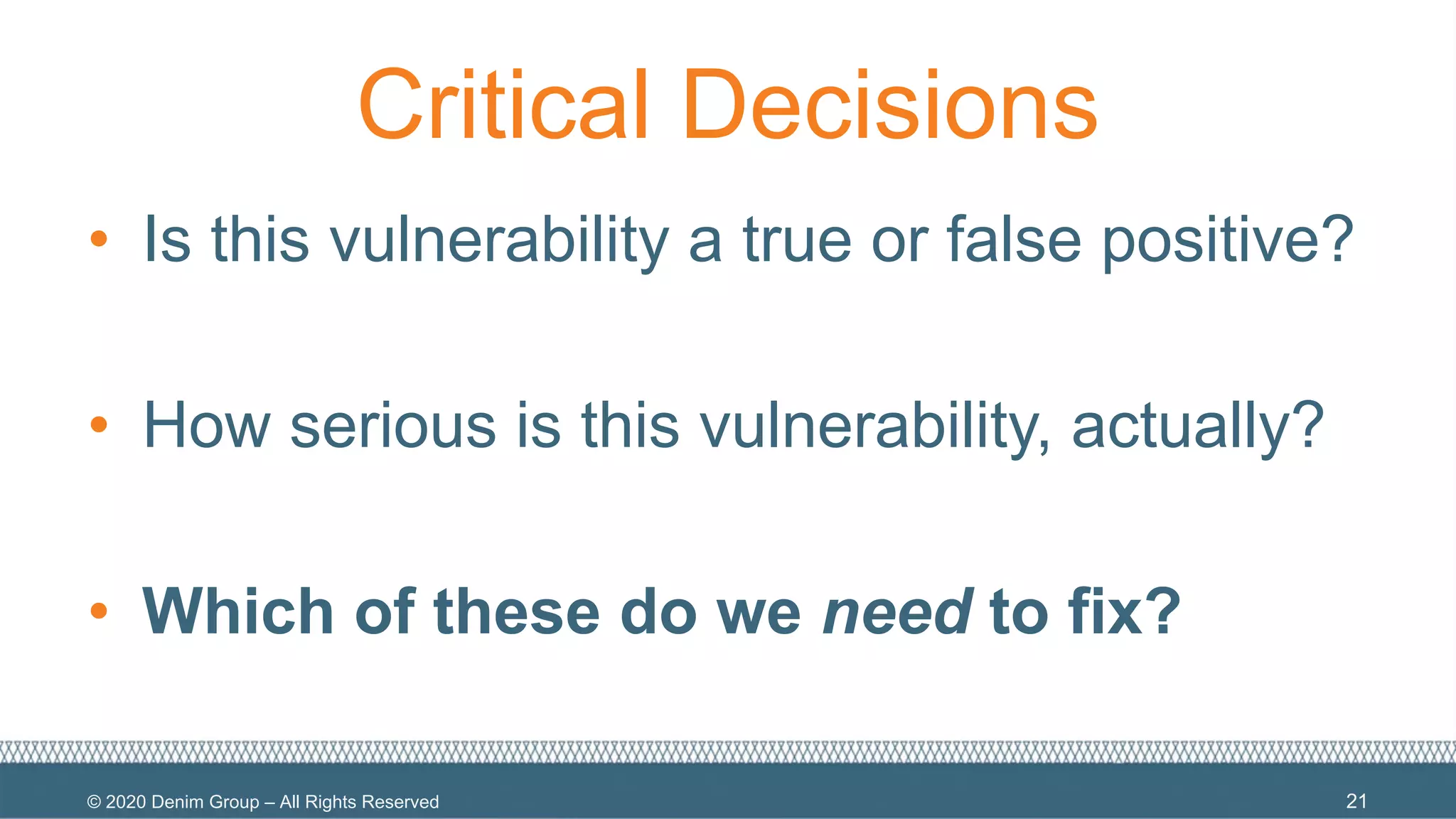 © 2020 Denim Group – All Rights Reserved
Critical Decisions
• Is this vulnerability a true or false positive?
• How serious is this vulnerability, actually?
• Which of these do we need to fix?
21
 
