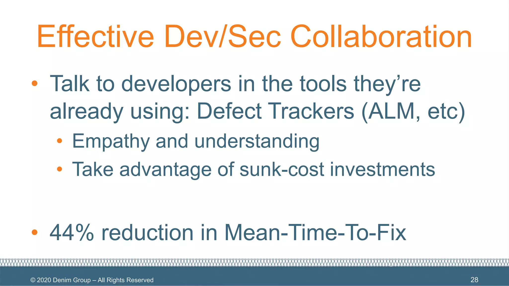 © 2020 Denim Group – All Rights Reserved
Effective Dev/Sec Collaboration
• Talk to developers in the tools they’re
already using: Defect Trackers (ALM, etc)
• Empathy and understanding
• Take advantage of sunk-cost investments
• 44% reduction in Mean-Time-To-Fix
28
 