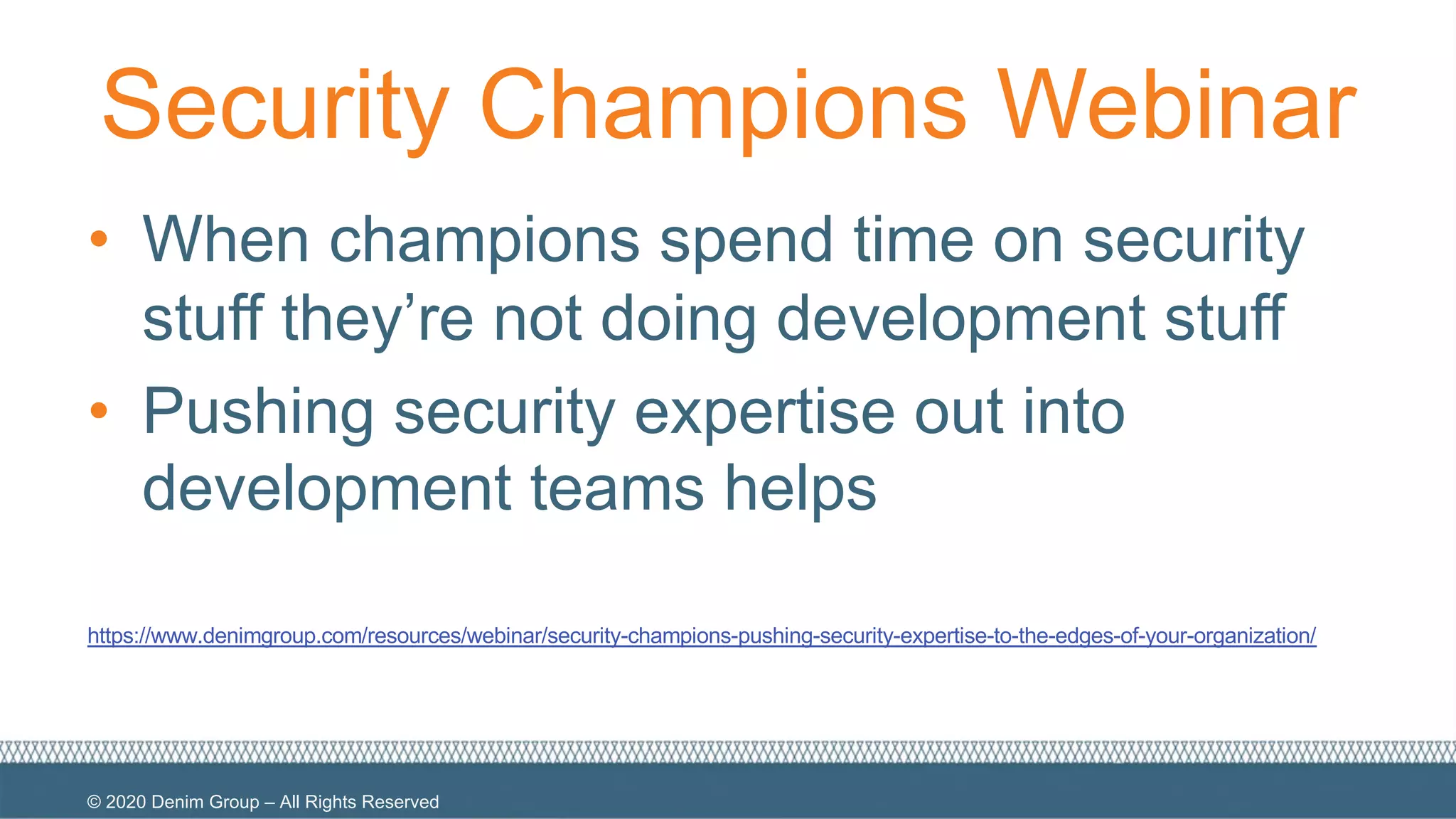 © 2020 Denim Group – All Rights Reserved
Security Champions Webinar
• When champions spend time on security
stuff they’re not doing development stuff
• Pushing security expertise out into
development teams helps
https://www.denimgroup.com/resources/webinar/security-champions-pushing-security-expertise-to-the-edges-of-your-organization/
 