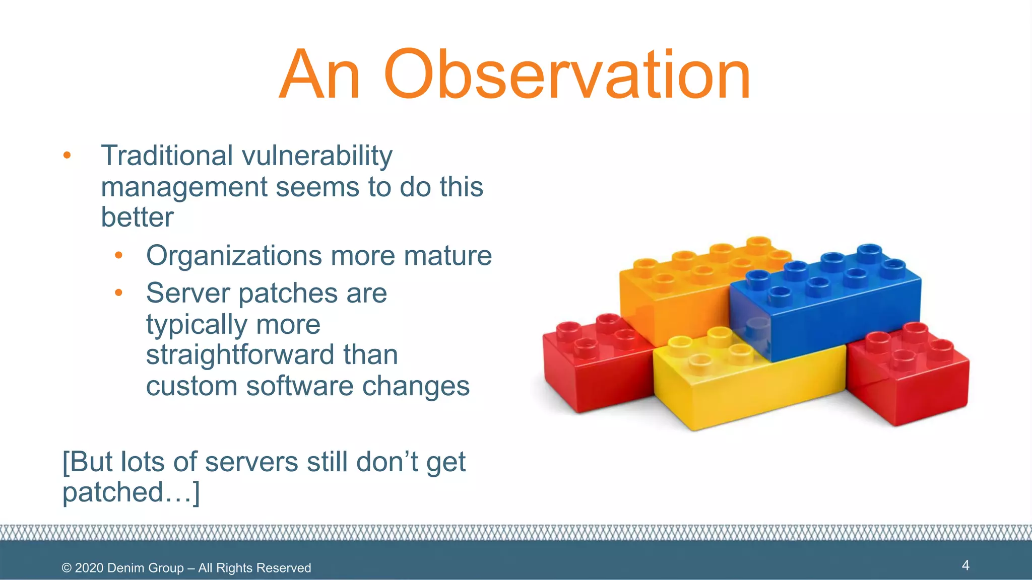 © 2020 Denim Group – All Rights Reserved
An Observation
• Traditional vulnerability
management seems to do this
better
• Organizations more mature
• Server patches are
typically more
straightforward than
custom software changes
[But lots of servers still don’t get
patched…]
4
 