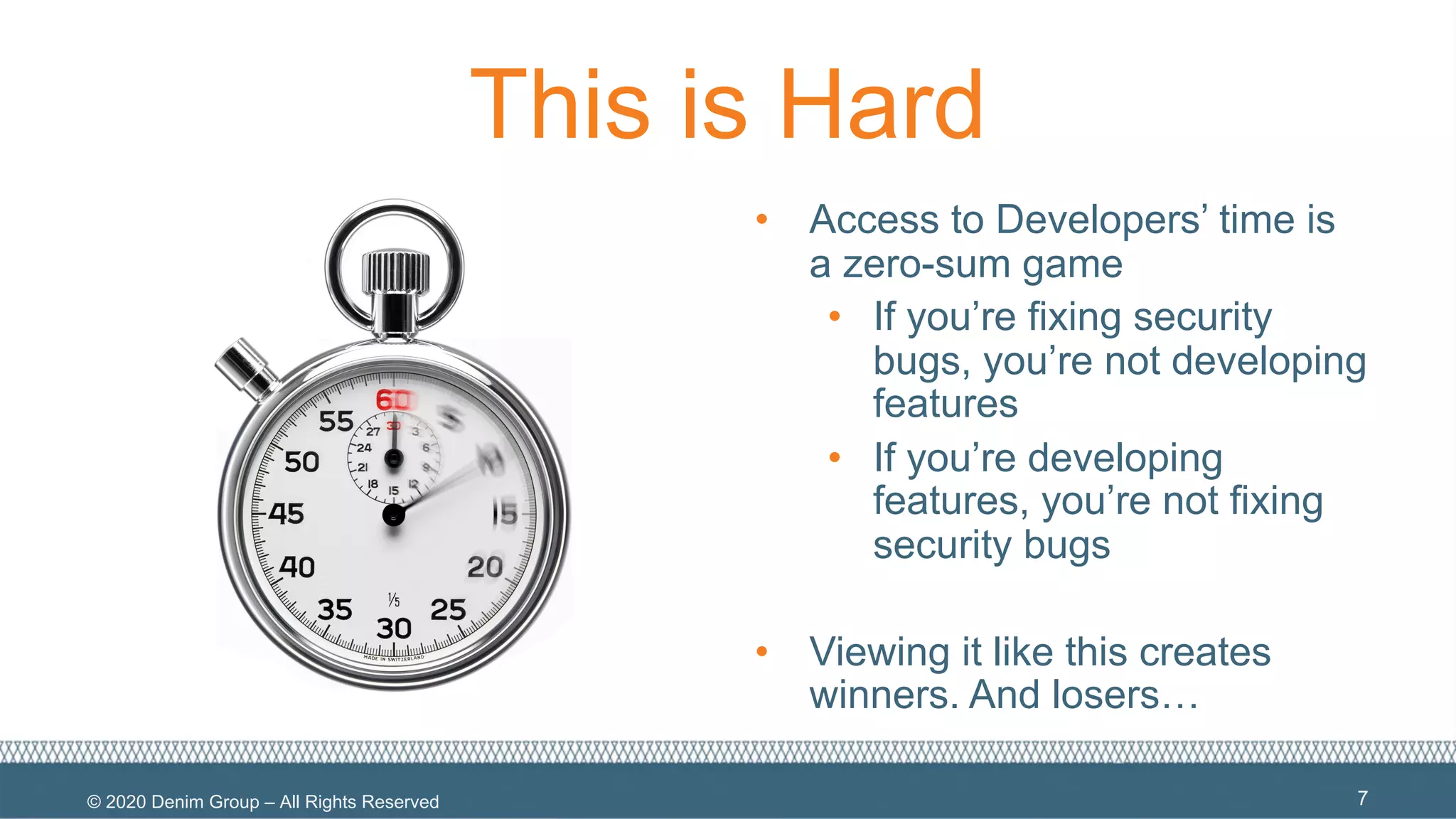 © 2020 Denim Group – All Rights Reserved
This is Hard
• Access to Developers’ time is
a zero-sum game
• If you’re fixing security
bugs, you’re not developing
features
• If you’re developing
features, you’re not fixing
security bugs
• Viewing it like this creates
winners. And losers…
7
 