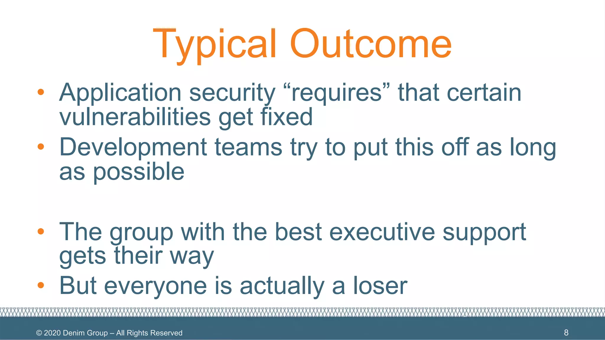 © 2020 Denim Group – All Rights Reserved
Typical Outcome
• Application security “requires” that certain
vulnerabilities get fixed
• Development teams try to put this off as long
as possible
• The group with the best executive support
gets their way
• But everyone is actually a loser
8
 