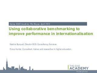 Spring EAIE Academy, The Hague, April 2014

Using collaborative benchmarking to
improve performance in internationalisation
Nadine Burquel, Director BCS Consultancy Services
Fiona Hunter, Consultant, trainer and researcher in higher education

 