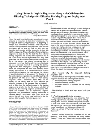 Using Linear & Logistic Regression along with Collaborative
         Filtering Technique for Effective Training Program Deployment
                                      Part I
                                                              Deepak Manjarekar

ABSTRACT—                                                                   C
                                                                            ountless times we hear that a bright student failing in a
“If a man does not keep pace with his companions, perhaps it is             specific test or being completely indifferent towards
because he hears a different drummer. Let him step to the music             learning a specific subject. Parents and teachers are
which he hears, however measured or far away.”                              equally perplexed about why a natural genius would
                                   - Henry David Thoreau                    fail or perform poorly in what someone might feel to be
A                                                                           an easy subject? The problem does not lie in our
ll over the world organizations are spending enormous                       incorrect classification of the student as a genius,
amounts of resources to train their employees. The                          rather it lies in the erroneous selection of the training
concept of “Learning Organizations” is beginning to                         program for that student. To make matters worse, we
emerge as a competitive necessity.1 The surge in the                        observe the same phenomenon in many organizations
internal training programs is largely in the hope that the                  where many high performing employees or high
employees will be able to cope up with the fast                             ranking students freshly minted from top notch
changing technologies and be productive in their job                        universities go inside the four walls of the training room
right from day one. The proliferation of internal training                  only to find themselves to be a fly on the wall. Each
programs is also due to the fact that the external                          year organizations spend millions of dollars and
training programs are usually very expensive, not in                        countless hours in training their new recruits and star
the close vicinity of the organization and may have                         performers only to find dismal results. At best
schedules that won’t fit the needs of the organization.                     employees come out of the training class with minimal
So in the current era where companies like to                               familiarity of the subject. Thus the learning division
outsource everything that is not their core business,                       within an organization usually suffers with low ROI on
we see a reverse trend of in-sourcing the training                          the aggregate spent on the learning activities. It is
programs for their employees. Learning organizations                        clear many corporate training programs are unable to
within the companies are thus cost centers whose                            deliver the results companies expect.2
primary responsibility is to deliver effective & custom
made training programs that may prepare the trainees                          Main reasons why the corporate training
in latest technologies or processes. Yet despite of all                     programs fail?
the customization; organizations are still grappling with                     We can attribute the marginal success of the training
the problem of little or no ROI on their training
                                                                            programs mainly to the following three reasons,
programs. What’s happening then? May be the
                                                                              1. Poorly organized training programs
delivery of the training was not right? Perhaps the
selection process of the trainees may be flawed? I                            2. Ineffective training delivery
tend to think that the ineffectiveness of the training                        3. Improper selection of trainees for the training
programs is largely due to the wrong selection of                                 program
trainees by the training program coordinators. This
paper will illustrate use of regression, logistics                            Now let’s look in details what goes wrong in all three
regression and collaborative filtering techniques to                        cases.
correctly identify employees, who may enjoy the
training, benefit from it and may continue to use the                       1. Poorly organized training programs
learned skills long after the training was over.                               "Forward-thinking companies have reinvented their
                                                                            training organizations around the concept of running
INTRODUCTION                                                                training like a business, and have tangible successes
                                                                            to show for it. These corporations now know what they
   _________________________________________________________
   
                                                                            are spending on training and what the investment
   Deepak Manjarekar is working as a Program Manager at KPIT                yields." says David van Adelsberg & Edward A.
INFOSYSTEMS LTD, Hinjewadi, Pune, India. Currently he is managing
the company’s second largest star customer account in the offshore          Trolley, co-authors of “Running Training Like a
delivery. He has seventeen years of experience in the IT Industry and has   Business”3
worked with many fortune 100 clients delivering solutions in Data
Warehousing and Business Intelligence space. Mr. Manjarekar is an
Electronics Engineer from Bombay University and has received his MBA           But let’s be very honest with ourselves and ask the
from Anderson School of Management at University of California at Los       question, “How many companies are really forward
Angeles (UCLA). He is also a PMI certified PMP. He currently resides in     thinking?” Let’s ask, “How many organizations treat
Pune, India. You can reach him at Deepak.manjarkar@kpitcummins.com.



©Deepak Manjarekar, KPIT INFOSYSTEMS LTD                                                                                            1
 