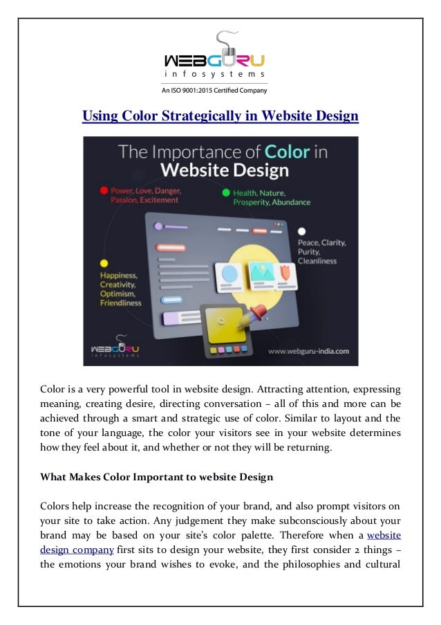 Using Color Strategically in Website Design
Color is a very powerful tool in website design. Attracting attention, expressing
meaning, creating desire, directing conversation – all of this and more can be
achieved through a smart and strategic use of color. Similar to layout and the
tone of your language, the color your visitors see in your website determines
how they feel about it, and whether or not they will be returning.
What Makes Color Important to website Design
Colors help increase the recognition of your brand, and also prompt visitors on
your site to take action. Any judgement they make subconsciously about your
brand may be based on your site’s color palette. Therefore when a website
design company first sits to design your website, they first consider 2 things –
the emotions your brand wishes to evoke, and the philosophies and cultural
 