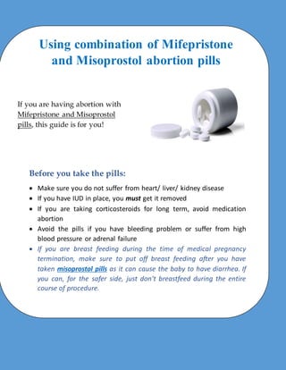 Using combination of Mifepristone
and Misoprostol abortion pills
If you are having abortion with
Mifepristone and Misoprostol
pills, this guide is for you!
Before you take the pills:
 Make sure you do not suffer from heart/ liver/ kidney disease
 If you have IUD in place, you must get it removed
 If you are taking corticosteroids for long term, avoid medication
abortion
 Avoid the pills if you have bleeding problem or suffer from high
blood pressure or adrenal failure
 If you are breast feeding during the time of medical pregnancy
termination, make sure to put off breast feeding after you have
taken misoprostol pills as it can cause the baby to have diarrhea. If
you can, for the safer side, just don’t breastfeed during the entire
course of procedure.
 