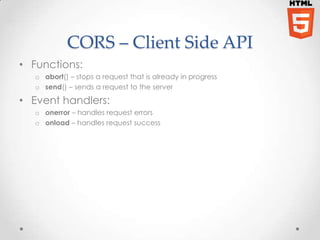 CORS – Client Side API 
• Functions: 
o abort() – stops a request that is already in progress 
o send() – sends a request to the server 
• Event handlers: 
o onerror – handles request errors 
o onload – handles request success 
 