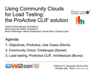 Using Community Clouds
for Load Testing:
the ProActive CLIF solution
Vladimir Bodnartchouk (ActiveEon)
Denis Caromel (INRIA, ActiveEon)
Bruno Dillenseger, Marina Deslaugiers, Daniel Stern (Orange Labs)



Agenda
1. Objectives, ProActive, Use Cases (Denis)
2. Community Cloud, Challenges (Daniel)
3. Load testing, ProActive CLIF, Architecture (Bruno)


                                                 OW2Con'12, November 28-29, 2012
                                                  Orange Labs, Paris. www.ow2.org
 