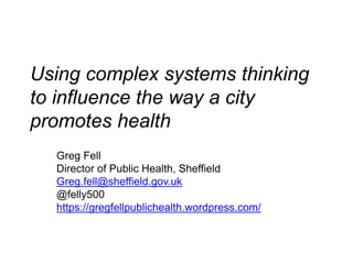 Using complex systems thinking
to influence the way a city
promotes health
Greg Fell
Director of Public Health, Sheffield
Greg.fell@sheffield.gov.uk
@felly500
https://gregfellpublichealth.wordpress.com/
 