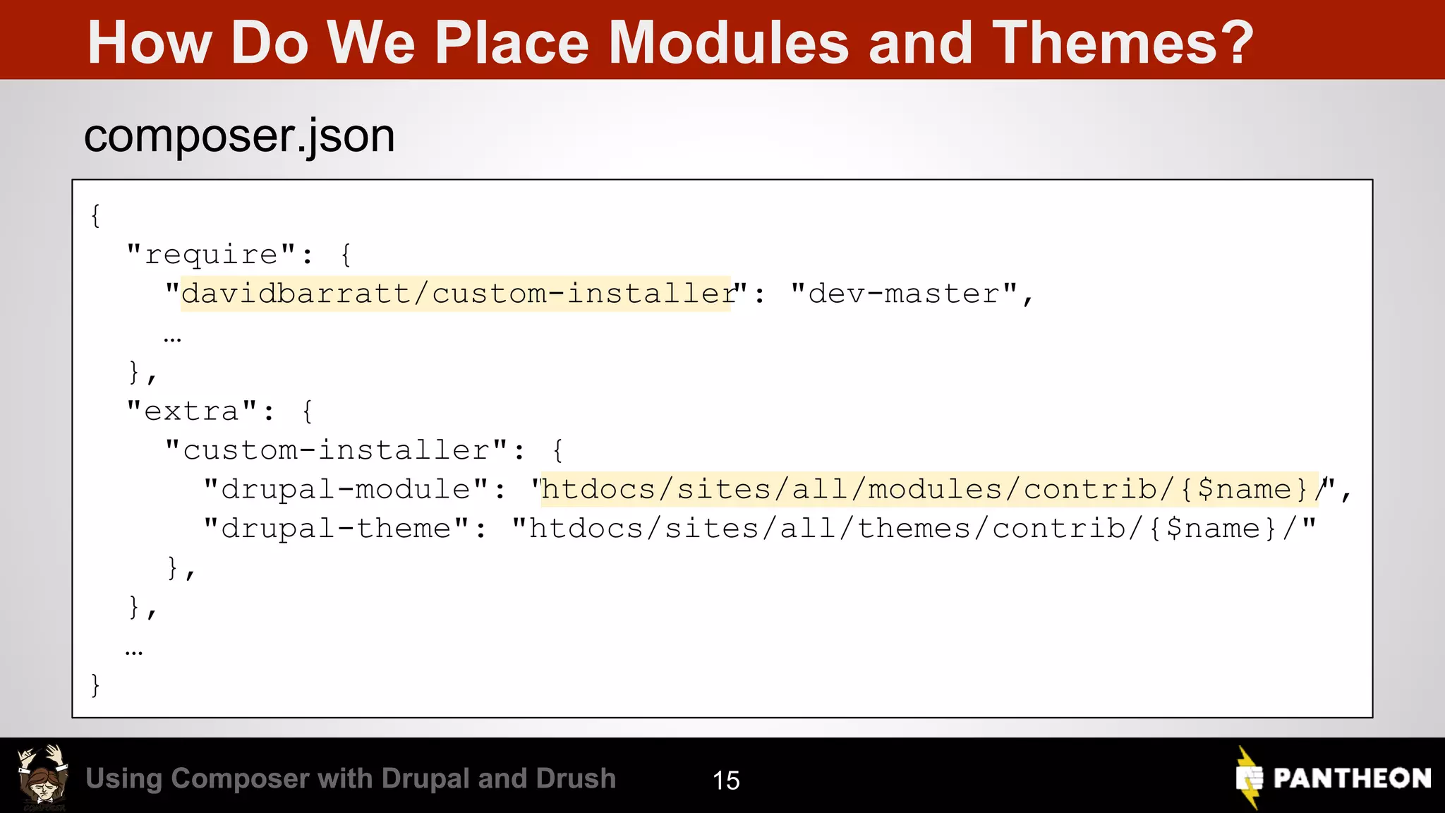 Using Composer with Drupal and DrushUsing Composer with Drupal and Drush How Do We Place Modules and Themes? 15 { "require": { "davidbarratt/custom-installer": "dev-master", … }, "extra": { "custom-installer": { "drupal-module": "htdocs/sites/all/modules/contrib/{$name}/", "drupal-theme": "htdocs/sites/all/themes/contrib/{$name}/" }, }, … } composer.json 