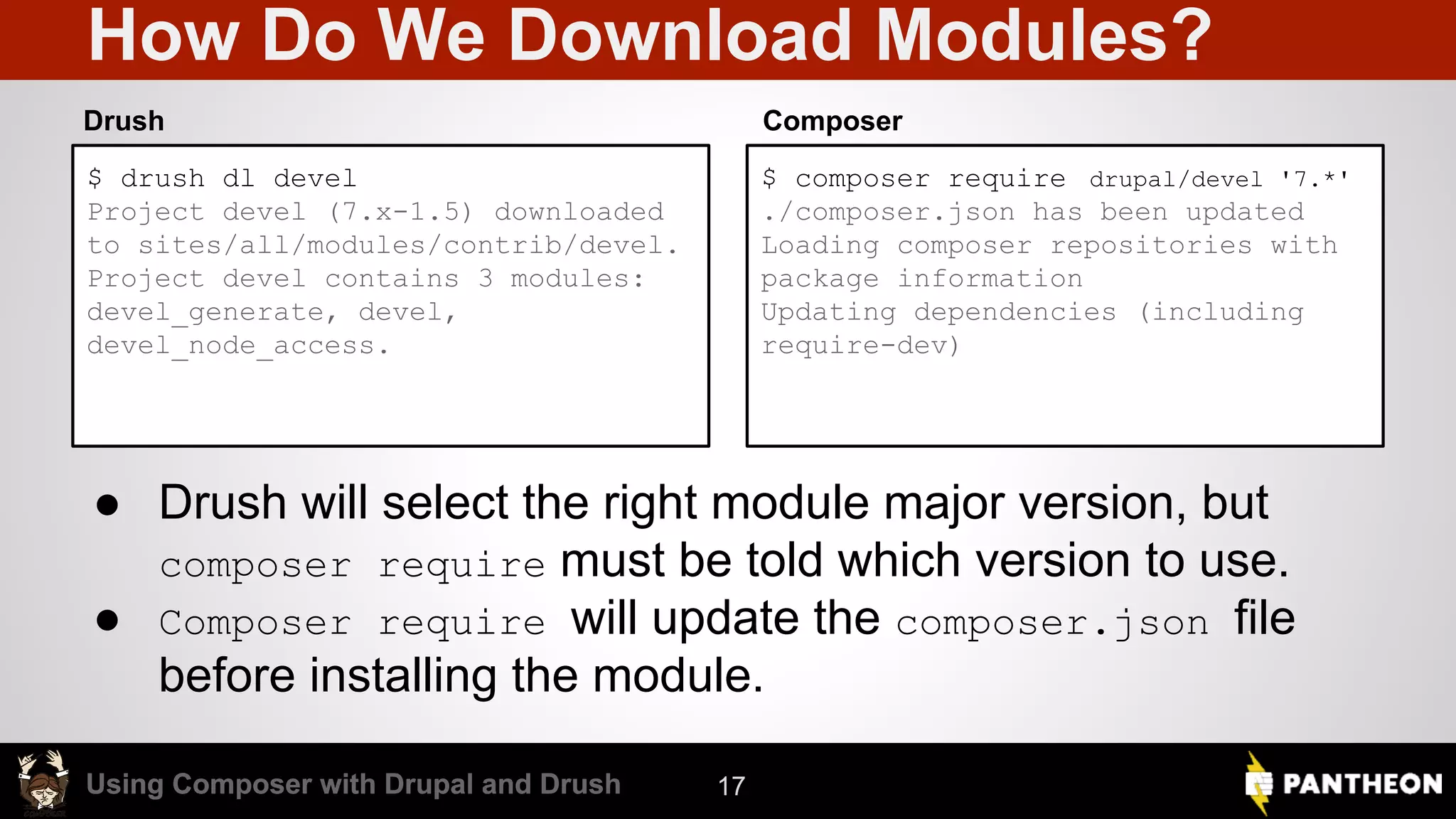 Using Composer with Drupal and DrushUsing Composer with Drupal and Drush How Do We Download Modules? $ drush dl devel Project devel (7.x-1.5) downloaded to sites/all/modules/contrib/devel. Project devel contains 3 modules: devel_generate, devel, devel_node_access. $ composer require drupal/devel '7.*' ./composer.json has been updated Loading composer repositories with package information Updating dependencies (including require-dev) Drush Composer 17 ● Drush will select the right module major version, but composer require must be told which version to use. ● Composer require will update the composer.json file before installing the module. 