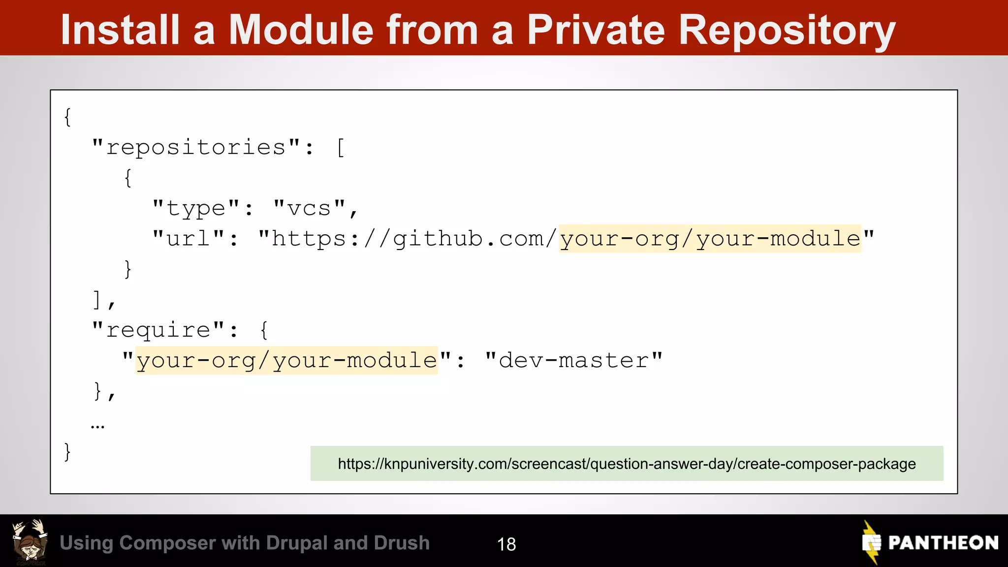 Using Composer with Drupal and DrushUsing Composer with Drupal and Drush Install a Module from a Private Repository 18 { "repositories": [ { "type": "vcs", "url": "https://github.com/your-org/your-module" } ], "require": { "your-org/your-module": "dev-master" }, … } https://knpuniversity.com/screencast/question-answer-day/create-composer-package 