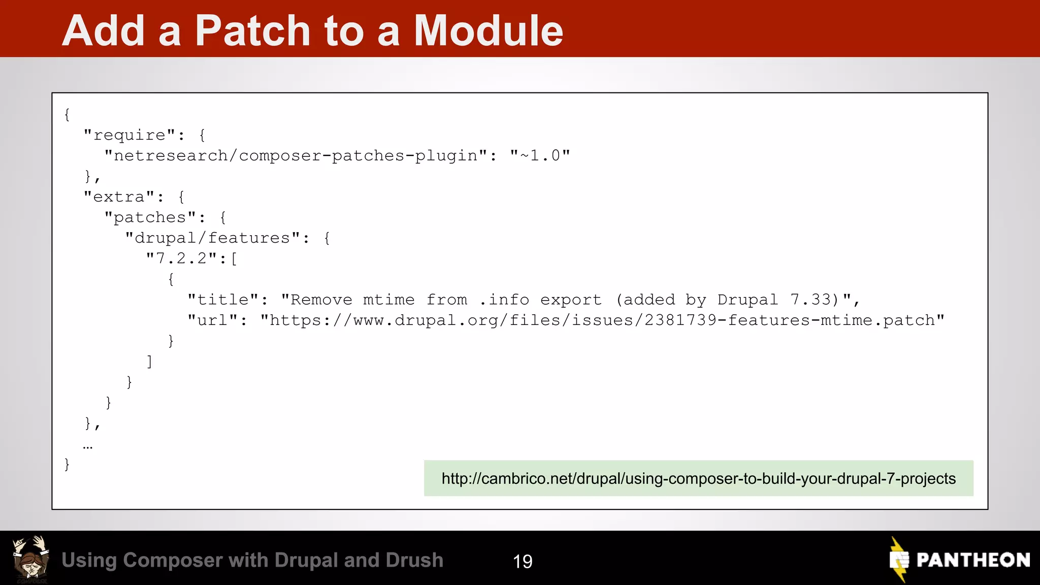 Using Composer with Drupal and DrushUsing Composer with Drupal and Drush Add a Patch to a Module 19 { "require": { "netresearch/composer-patches-plugin": "~1.0" }, "extra": { "patches": { "drupal/features": { "7.2.2":[ { "title": "Remove mtime from .info export (added by Drupal 7.33)", "url": "https://www.drupal.org/files/issues/2381739-features-mtime.patch" } ] } } }, … } http://cambrico.net/drupal/using-composer-to-build-your-drupal-7-projects 