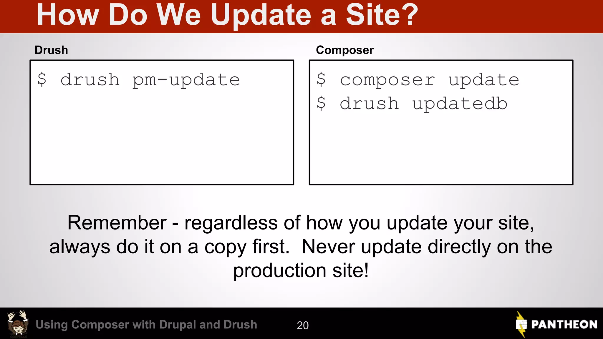 Using Composer with Drupal and DrushUsing Composer with Drupal and Drush How Do We Update a Site? $ drush pm-update $ composer update $ drush updatedb Drush Composer 20 Remember - regardless of how you update your site, always do it on a copy first. Never update directly on the production site! 
