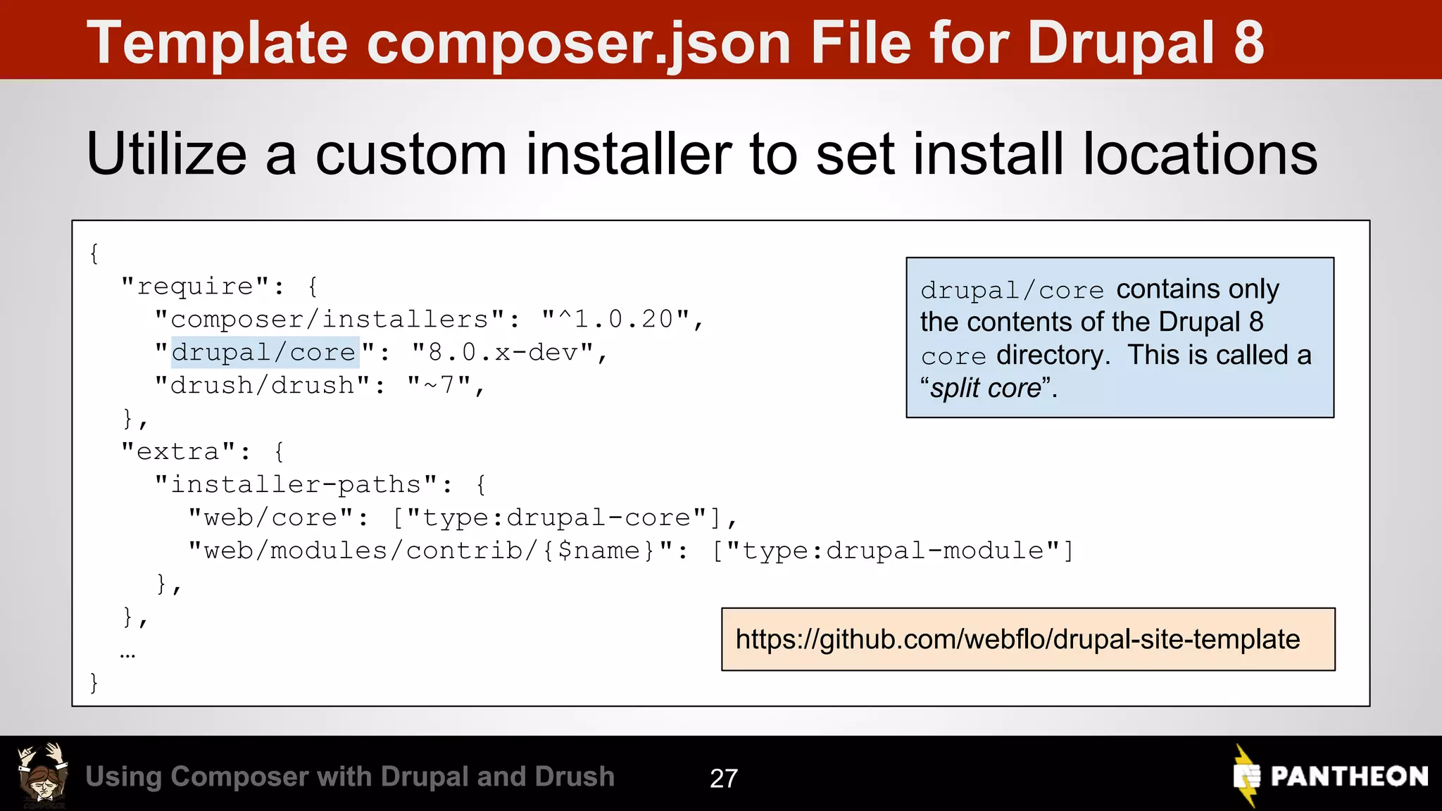 Using Composer with Drupal and DrushUsing Composer with Drupal and Drush Template composer.json File for Drupal 8 Utilize a custom installer to set install locations 27 { "require": { "composer/installers": "^1.0.20", "drupal/core": "8.0.x-dev", "drush/drush": "~7", }, "extra": { "installer-paths": { "web/core": ["type:drupal-core"], "web/modules/contrib/{$name}": ["type:drupal-module"] }, }, … } drupal/core contains only the contents of the Drupal 8 core directory. This is called a “split core”. https://github.com/webflo/drupal-site-template 