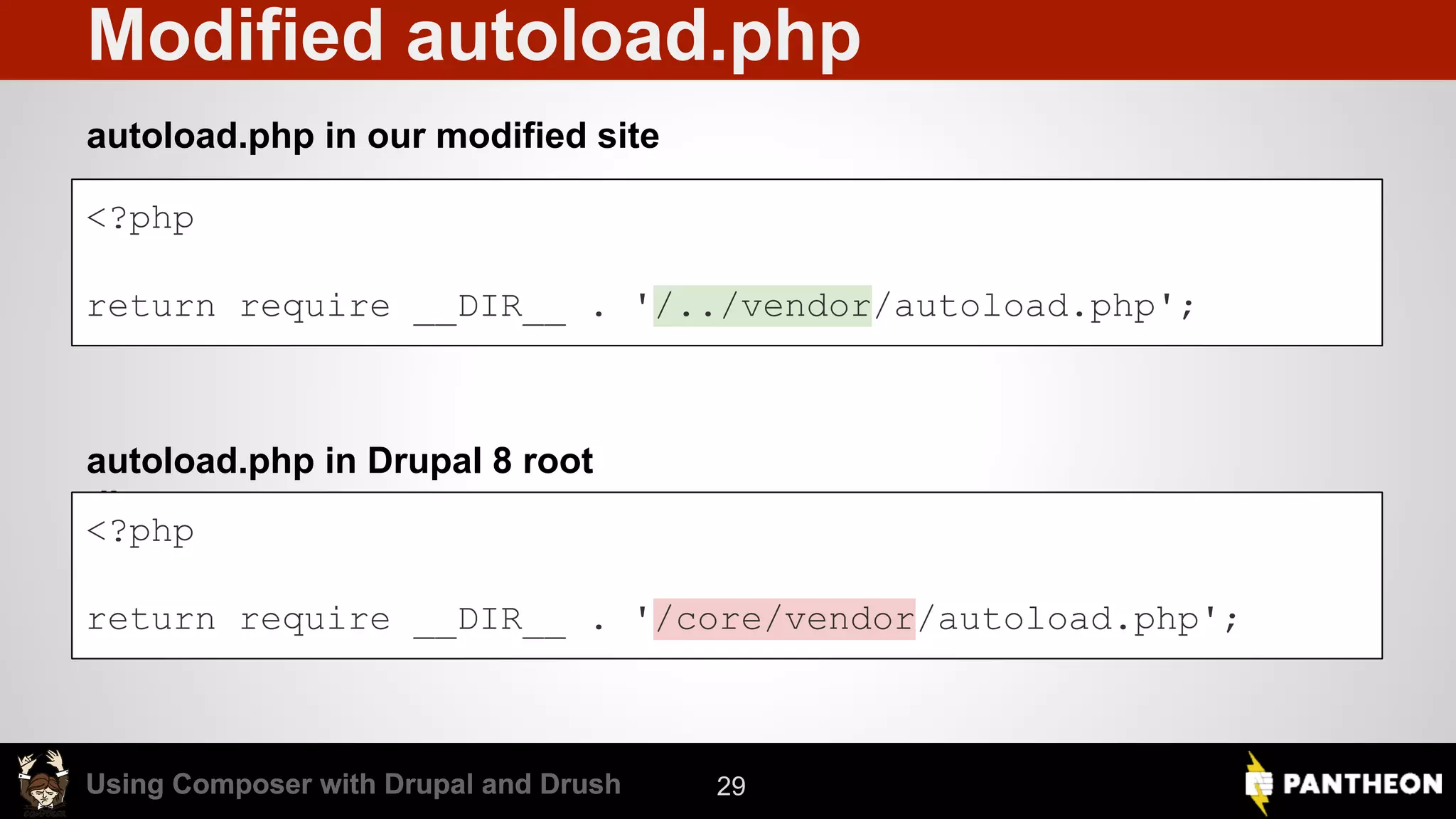 Using Composer with Drupal and DrushUsing Composer with Drupal and Drush Modified autoload.php autoload.php in our modified site autoload.php in Drupal 8 root directory 29 <?php return require __DIR__ . '/../vendor/autoload.php'; <?php return require __DIR__ . '/core/vendor/autoload.php'; 
