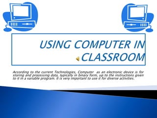 USINGCOMPUTER IN CLASSROOM According to the current Technologies, Computer  as an electronic device is for storing and processing data, typically in binary form, up to the instructions given to it in a variable program. It is very important to use it for diverse activities.   