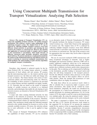 Using Concurrent Multipath Transmission for
Transport Virtualization: Analyzing Path Selection
Thomas Zinner∗ , Kurt Tutschku† , Akihiro Nakao‡ , Phuoc Tran-Gia∗
∗ University

of Wuerzburg, Institute of Computer Science, Wuerzburg, Germany
eMail: [zinner|trangia]@informatik.uni-wuerzburg.de

† University

of Vienna, Professur "Future Communication",
Universitätsstrasse 10/T11, 1090 Wien, Austria. eMail: kurt.tutschku@univie.ac.at
‡ University

of Tokyo, Graduate School of Interdisciplinary Information Studies,
7-3-1, Hongo, Bunkyo-ku, Tokyo, 113-0033, Japan. eMail: nakao@iii.u-tokyo.ac.jp
Abstract—The concept of Transport Virtualization (TV) enhances the capabilities of future networks. TV enables transport
mechanisms with arbitrary resource usage independent of the
underlying transport system. The simplest form of TV can be
achieved by collecting multiple transport resources (even from
different virtual networks or providers) and selecting the best
resources for exclusive or concurrent use. However, the selection
and application of concurrent paths is complex and its impact
on the transmission is non-intuitive. Path length diversity of
different concurrent paths inevitably introduces out-of-order
packet delivery. We present and discuss a mathematical model for
the analysis of the fundamental behavior and inﬂuence factors for
packet re-ordering in concurrent multipath transmissions. Our
model facilitates the understanding of path selection algorithms
for multipath transport virtualization.

I. I NTRODUCTION
Nowadays, data transport is achieved mainly by the Internet Protocol (IP). Its routing feature achieves a scalable
connection of local subnets and end systems. IP assumes
that the interconnecting nodes (i.e. the routers) and the actual
transport resources (i.e. the links) are stable and change only
in case of failures. The Future Internet will consist of interconnected subnets and interconnecting nodes too. However,
the availability of these resources is expected to be provided
for a certain lifetime and their capabilities are highly variable,
cf. [1]. Networks that are based on the model of temporal
leasing of variable resources are referred to as federated
networks, and technologies that enable the safe sharing of such
network resources are denoted as Network Virtualization (NV)
mechanisms.
A major task when creating federated networks for data
transport is the selection of resources. The selection has to
consider the temporal availability of the resources. Therefore,
a measurement-based scheme for selecting these resources is
needed. This mechanism should adapt the federated transport
network to the variable demand for resources as well as to the
currently available resources. Of course, the selection scheme
has to scale sufﬁciently so that it can be applied in large
networks.
The concept of Transport Virtualization (TV) enhances
the capabilities of future networks. TV can be considered

as an alternative mode of Network Virtualization [2]. While
NV typically facilitates the sharing of resources, TV creates
virtual resources (e.g. virtual links) based on the aggregation
of resources [2]. The simplest form of TV is achieved by
collecting multiple transport resources (even from different
virtual networks or providers) and selecting the best resources
for exclusive or concurrent use. The type of the resources used
for aggregation does not matter; they can be either of physical
or of virtual nature.
The use of concurrent multipath (CMP) transmissions will
bring exceptional advantages to networks, such as higher
throughput and increased resilience. However, CMP will introduce additional complexity which has to be understood.
First, CMP transmission will inevitably introduce out-of-order
packets due to different stochastic packet delay characteristics
on the paths. The re-ordering can be compensated by buffering
at the destination, possibly leading to increased end-to-end
delay but still being transparent to the transport protocol.
Second, the different stochastic delay processes on the paths
can amplify each other in their negative effects on out-oforder packets. Third, the strength and occurrences of such
combination effects are highly non-intuitive.
We study these effects by an analytical model, which is
able to calculate the re-sequencing buffer occupancy probability distribution. This model will be veriﬁed by eventbased simulations. Originally, the model was introduced for
the investigation of a many-to-one transmission scenario of
parallel downloads for streaming applications, [3], [4]. In the
context of TV, the model is used for a one-to-one transmission
over multiple paths. By using the analytical model, "what-if"
scenarios and path selection strategies can be easily evaluated.
The paper is structured as follows. First, Section II outlines the idea of TV. Section III discusses work related to
the suggested TV. In Section IV we present the analytical
model for the analysis of the re-sequencing buffer occupancy
probability. Section V provides comprehensive discussions
towards a path selection strategy based on the investigation
of the re-sequencing buffer occupancy probability distribution.
Section VI concludes with a brief summary.

 
