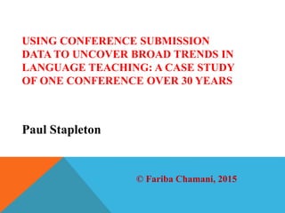 Paul Stapleton
USING CONFERENCE SUBMISSION
DATA TO UNCOVER BROAD TRENDS IN
LANGUAGE TEACHING: A CASE STUDY
OF ONE CONFERENCE OVER 30 YEARS
© Fariba Chamani, 2015
 